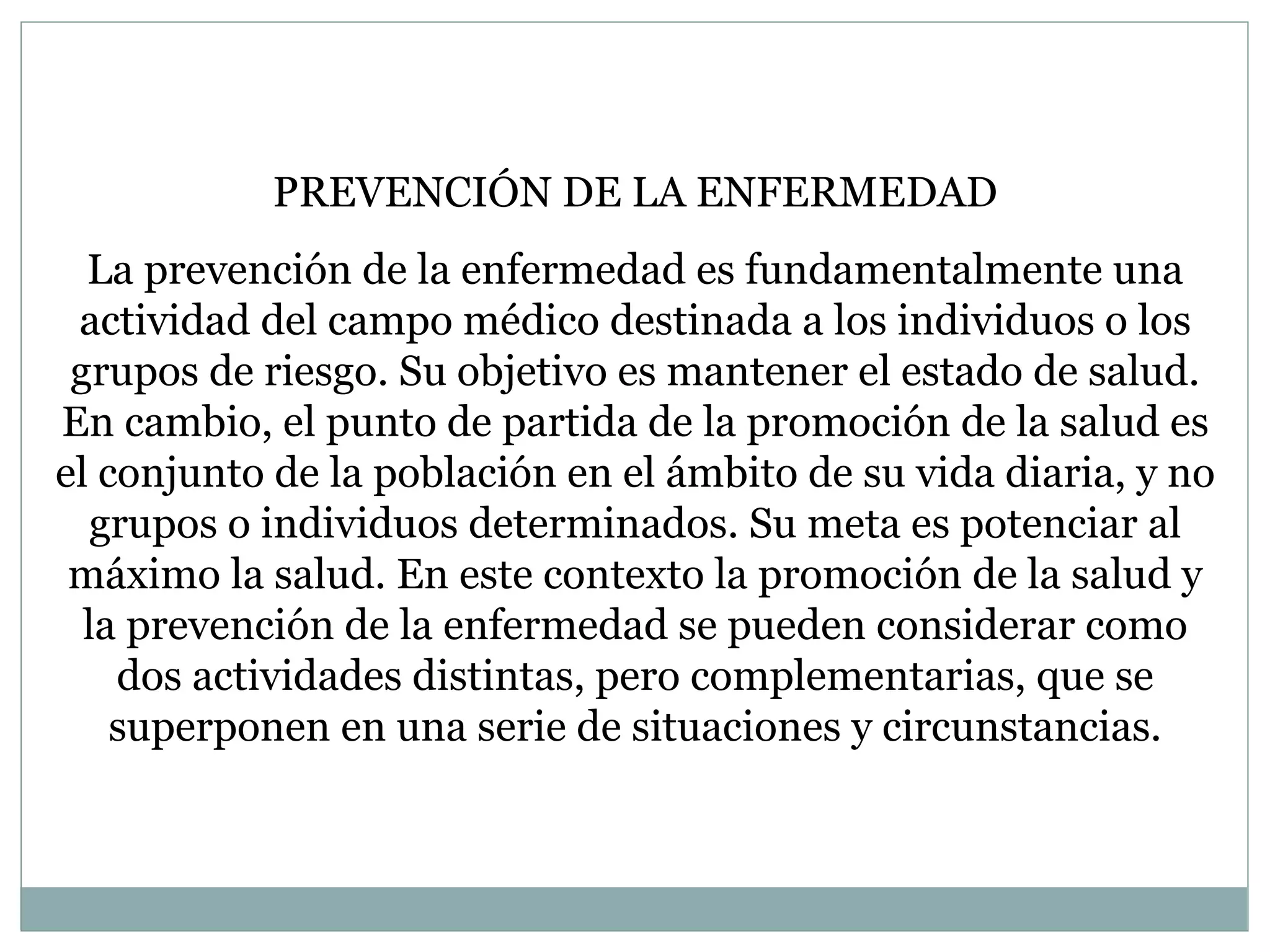 PREVENCIÓN DE LA ENFERMEDAD La prevención de la enfermedad es fundamentalmente una actividad del campo médico destinada a los individuos o los grupos de riesgo. Su objetivo es mantener el estado de salud. En cambio, el punto de partida de la promoción de la salud es el conjunto de la población en el ámbito de su vida diaria, y no grupos o individuos determinados. Su meta es potenciar al máximo la salud. En este contexto la promoción de la salud y la prevención de la enfermedad se pueden considerar como dos actividades distintas, pero complementarias, que se superponen en una serie de situaciones y circunstancias. 