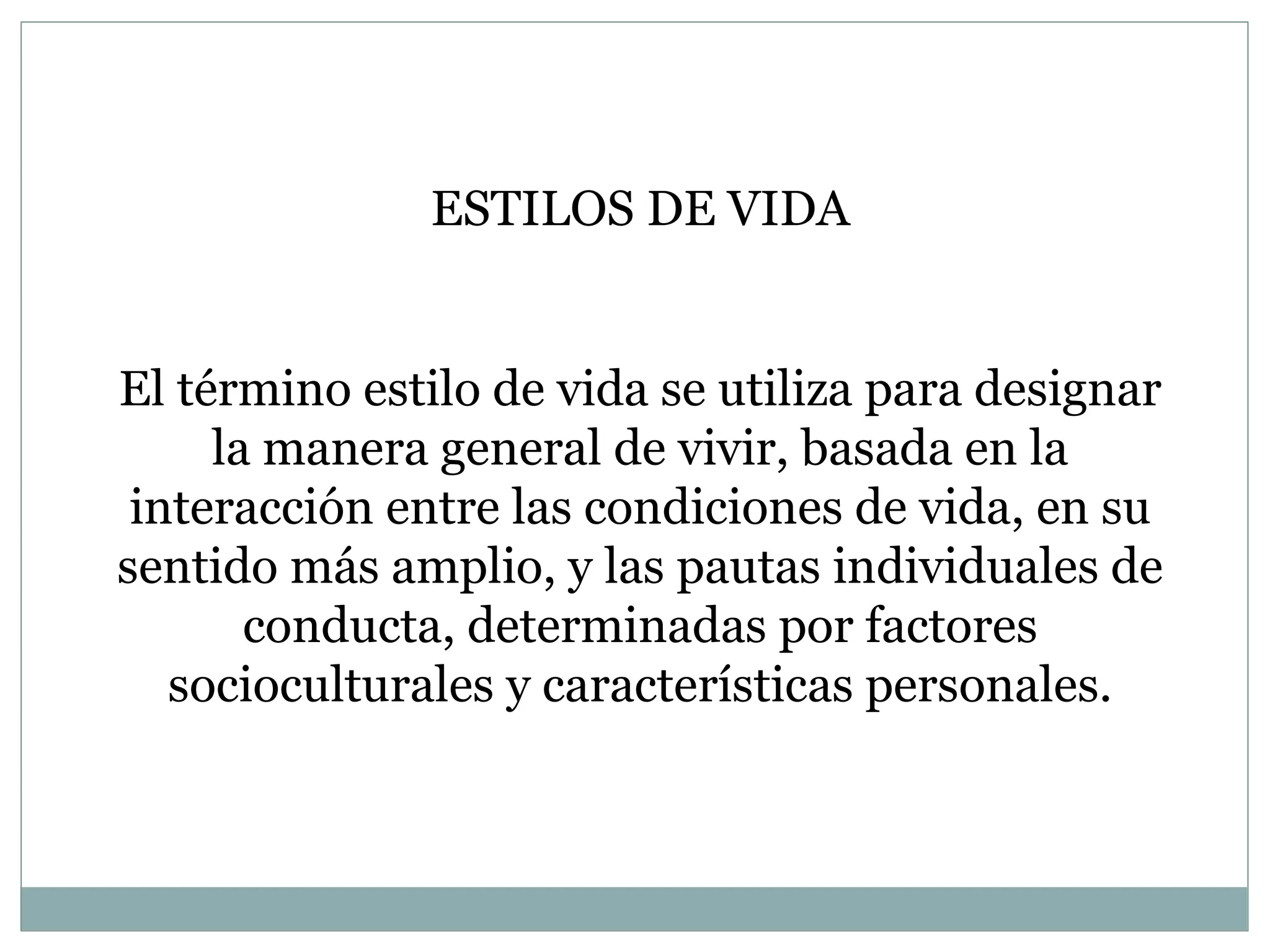 ESTILOS DE VIDA El término estilo de vida se utiliza para designar la manera general de vivir, basada en la interacción entre las condiciones de vida, en su sentido más amplio, y las pautas individuales de conducta, determinadas por factores socioculturales y características personales. 
