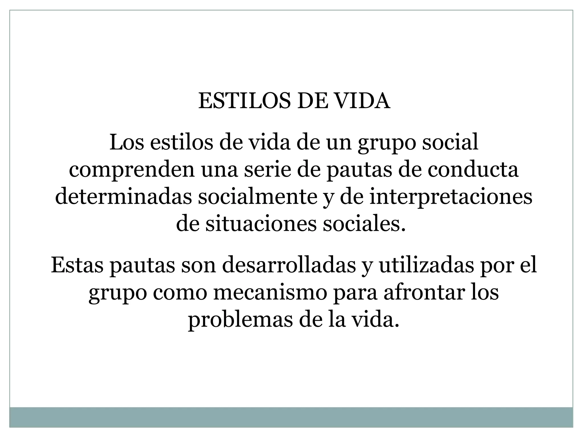 ESTILOS DE VIDA Los estilos de vida de un grupo social comprenden una serie de pautas de conducta determinadas socialmente y de interpretaciones de situaciones sociales.  Estas pautas son desarrolladas y utilizadas por el grupo como mecanismo para afrontar los problemas de la vida.   