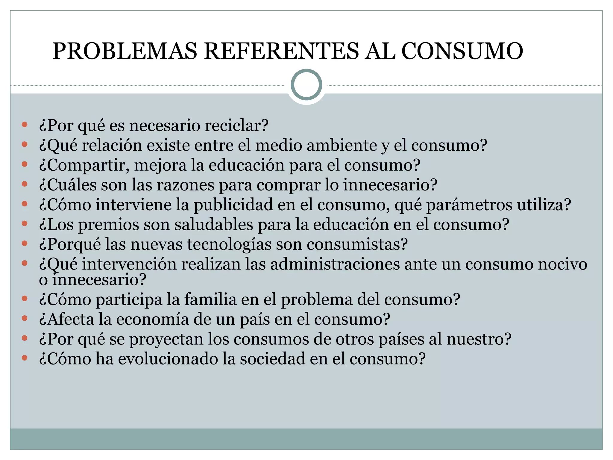 ¿Por qué es necesario reciclar? ¿Qué relación existe entre el medio ambiente y el consumo? ¿Compartir, mejora la educación para el consumo? ¿Cuáles son las razones para comprar lo innecesario? ¿Cómo interviene la publicidad en el consumo, qué parámetros utiliza? ¿Los premios son saludables para la educación en el consumo? ¿Porqué las nuevas tecnologías son consumistas? ¿Qué intervención realizan las administraciones ante un consumo nocivo o innecesario? ¿Cómo participa la familia en el problema del consumo? ¿Afecta la economía de un país en el consumo? ¿Por qué se proyectan los consumos de otros países al nuestro? ¿Cómo ha evolucionado la sociedad en el consumo? PROBLEMAS REFERENTES AL CONSUMO  