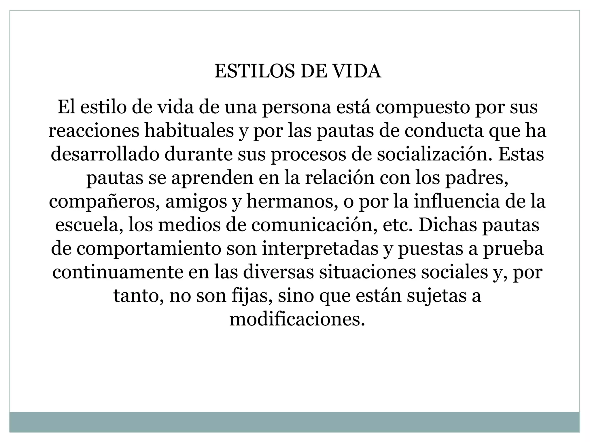 ESTILOS DE VIDA El estilo de vida de una persona está compuesto por sus reacciones habituales y por las pautas de conducta que ha desarrollado durante sus procesos de socialización. Estas pautas se aprenden en la relación con los padres, compañeros, amigos y hermanos, o por la influencia de la escuela, los medios de comunicación, etc. Dichas pautas de comportamiento son interpretadas y puestas a prueba continuamente en las diversas situaciones sociales y, por tanto, no son fijas, sino que están sujetas a modificaciones. 