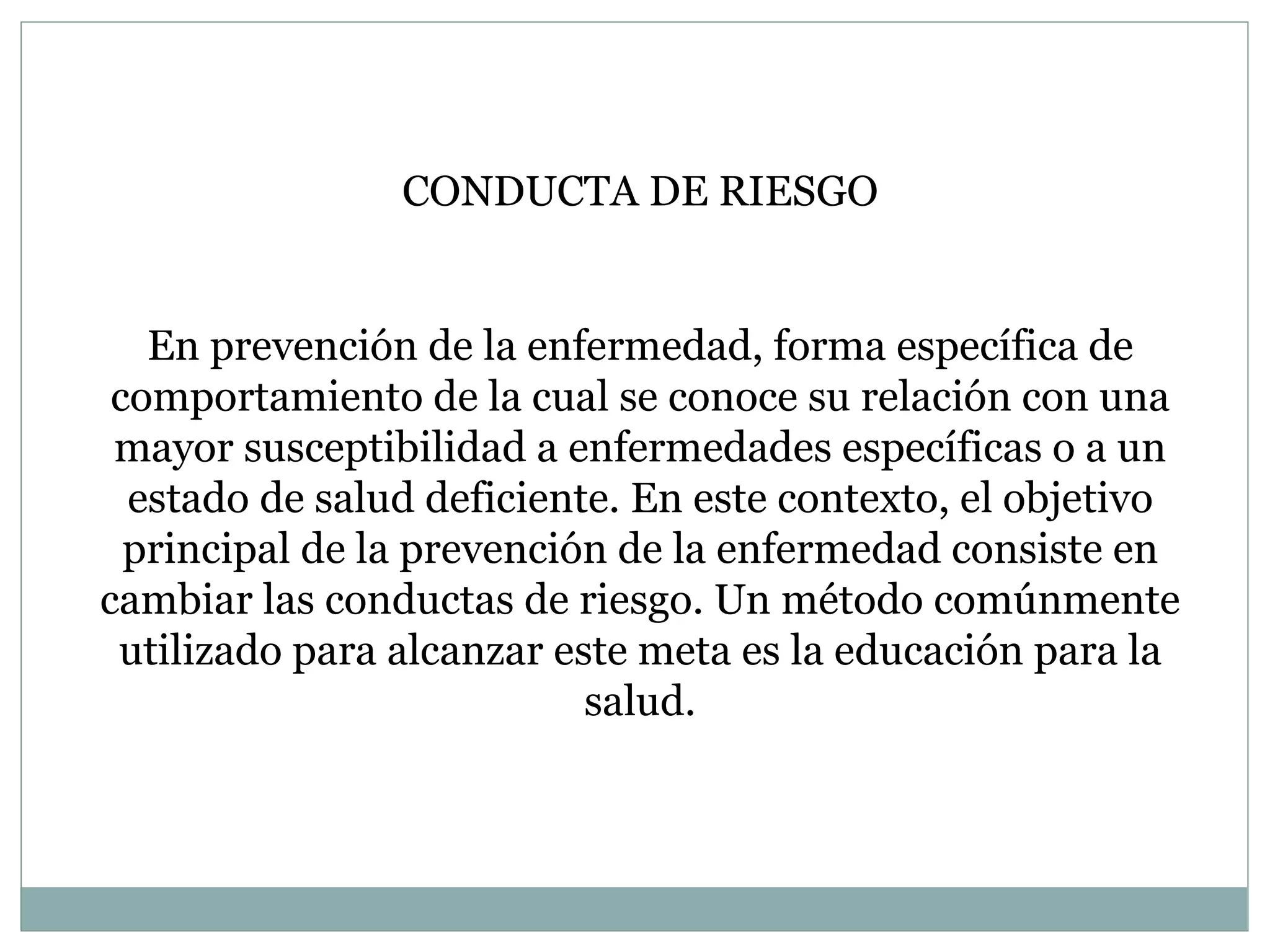 CONDUCTA DE RIESGO En prevención de la enfermedad, forma específica de comportamiento de la cual se conoce su relación con una mayor susceptibilidad a enfermedades específicas o a un estado de salud deficiente. En este contexto, el objetivo principal de la prevención de la enfermedad consiste en cambiar las conductas de riesgo. Un método comúnmente utilizado para alcanzar este meta es la educación para la salud. 