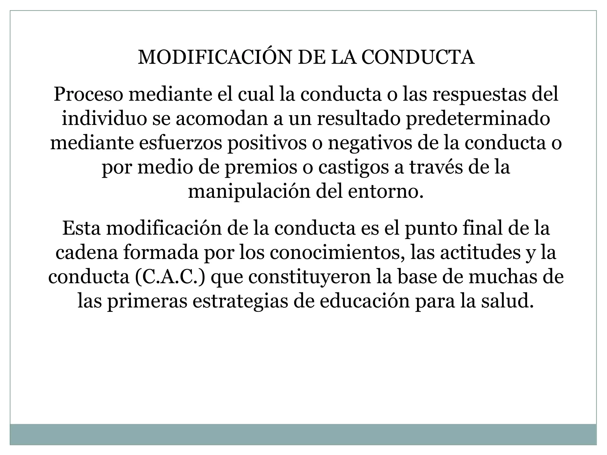 MODIFICACIÓN DE LA CONDUCTA Proceso mediante el cual la conducta o las respuestas del individuo se acomodan a un resultado predeterminado mediante esfuerzos positivos o negativos de la conducta o por medio de premios o castigos a través de la manipulación del entorno. Esta modificación de la conducta es el punto final de la cadena formada por los conocimientos, las actitudes y la conducta (C.A.C.) que constituyeron la base de muchas de las primeras estrategias de educación para la salud. 