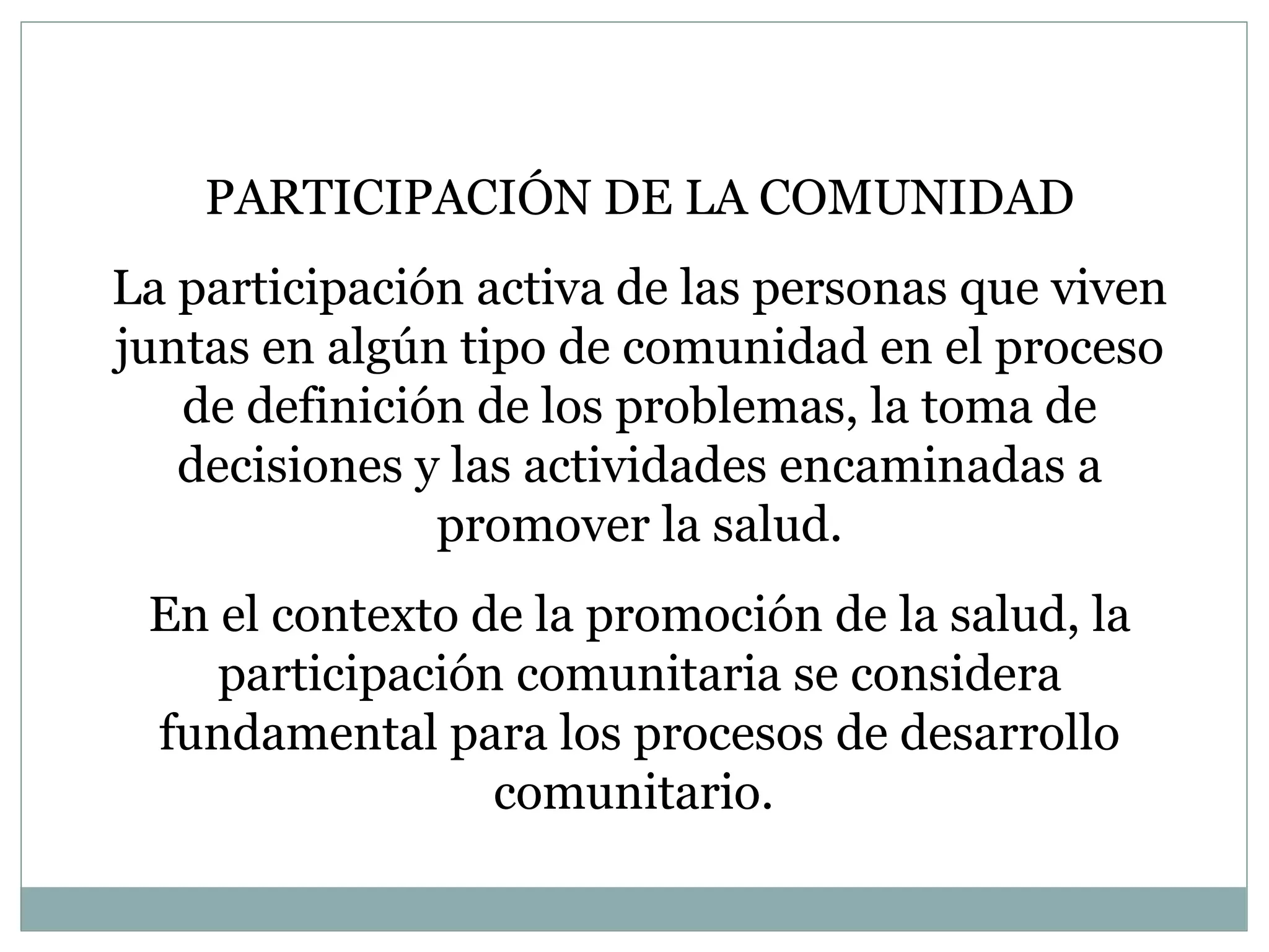 PARTICIPACIÓN DE LA COMUNIDAD La participación activa de las personas que viven juntas en algún tipo de comunidad en el proceso de definición de los problemas, la toma de decisiones y las actividades encaminadas a promover la salud. En el contexto de la promoción de la salud, la participación comunitaria se considera fundamental para los procesos de desarrollo comunitario.  