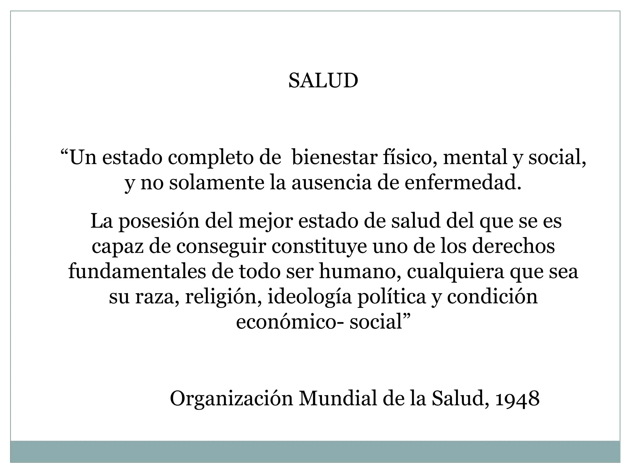 SALUD “ Un estado completo de  bienestar físico, mental y social, y no solamente la ausencia de enfermedad. La posesión del mejor estado de salud del que se es capaz de conseguir constituye uno de los derechos fundamentales de todo ser humano, cualquiera que sea su raza, religión, ideología política y condición económico- social” Organización Mundial de la Salud, 1948 