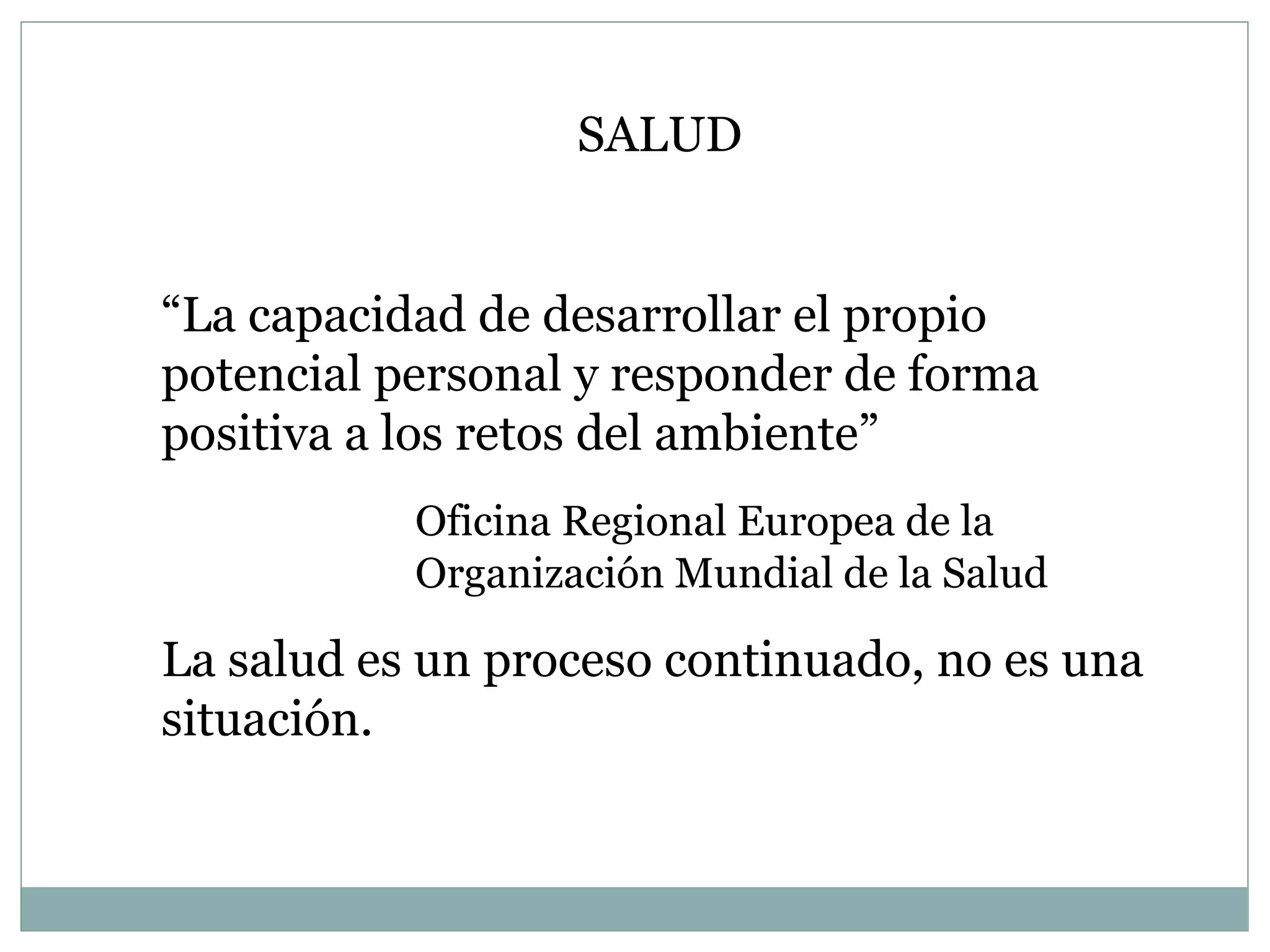 SALUD “ La capacidad de desarrollar el propio potencial personal y responder de forma positiva a los retos del ambiente” Oficina Regional Europea de la  Organización Mundial de la Salud La salud es un proceso continuado, no es una situación. 