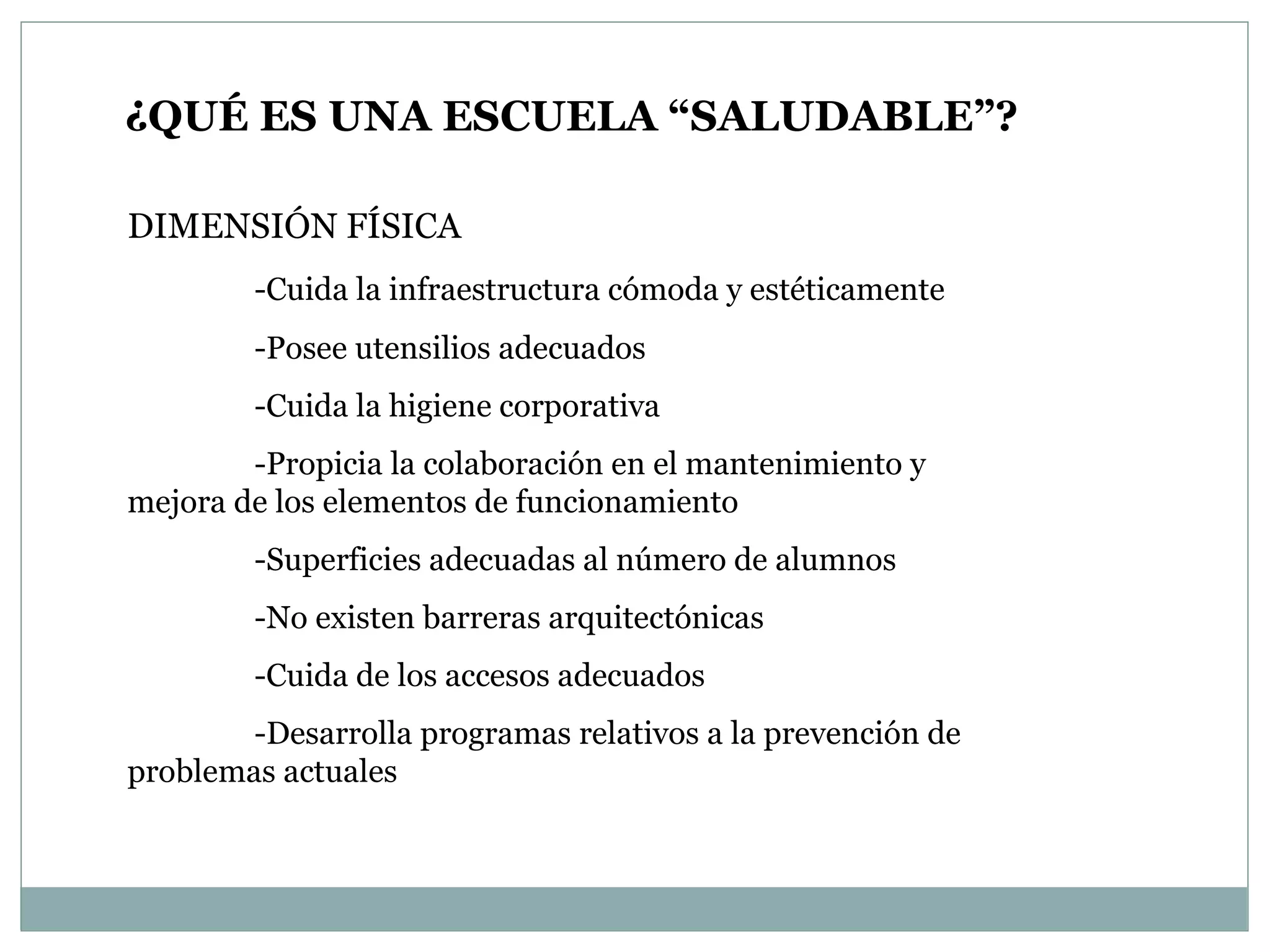 ¿QUÉ ES UNA ESCUELA “SALUDABLE”? DIMENSIÓN FÍSICA -Cuida la infraestructura cómoda y estéticamente -Posee utensilios adecuados -Cuida la higiene corporativa -Propicia la colaboración en el mantenimiento y  mejora de los elementos de funcionamiento -Superficies adecuadas al número de alumnos -No existen barreras arquitectónicas -Cuida de los accesos adecuados -Desarrolla programas relativos a la prevención de  problemas actuales  