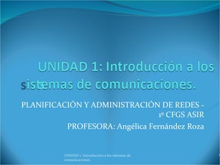 PLANIFICACIÓN Y ADMINISTRACIÓN DE REDES - 1º CFGS ASIR PROFESORA: Angélica Fernández Roza UNIDAD 1. Introducción a los sistemas de comunicaciones.  