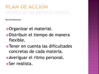 Recomendaciones:
Organizar el material.
Distribuir el tiempo de manera
flexible.
Tener en cuenta las dificultades
concretas de cada materia.
Averiguar el ritmo personal.
Ser realista.
 