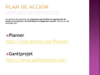 Los gestores de proyectos son programas que facilitan la organización de
tareas y/o proyectos y las distribuyen en diagramas visuales. Dos de los más
utilizados son:
Planner
http://live.gnome.org/Planner
Ganttprojet
http://www.ganttproject.biz/
 
