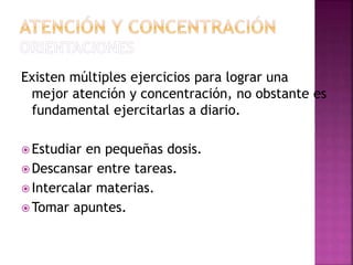 Existen múltiples ejercicios para lograr una
mejor atención y concentración, no obstante es
fundamental ejercitarlas a diario.
 Estudiar en pequeñas dosis.
 Descansar entre tareas.
 Intercalar materias.
 Tomar apuntes.
 