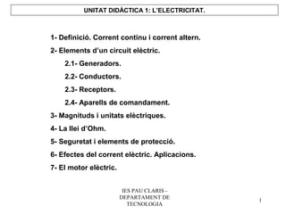 UNITAT DIDÀCTICA 1: L’ELECTRICITAT.



1- Definició. Corrent continu i corrent altern.
2- Elements d’un circuit elèctric.
    2.1- Generadors.
    2.2- Conductors.
    2.3- Receptors.
    2.4- Aparells de comandament.
3- Magnituds i unitats elèctriques.
4- La llei d’Ohm.
5- Seguretat i elements de protecció.
6- Efectes del corrent elèctric. Aplicacions.
7- El motor elèctric.


                         IES PAU CLARIS -
                        DEPARTAMENT DE
                                                  1
                           TECNOLOGIA
 