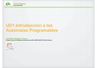 CPR de Badajoz
             Curso 2012 /2013




UD1.Introducción a los
Autómatas Programables
José María Delgado Casado
Profesor Técnico FP Instalaciones Electrotécnicas IES JAVIER GARCÍA TÉLLEZ (Cáceres)
 