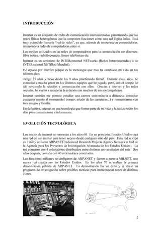 INTRODUCCIÓN
Internet es un conjunto de redes de comunicación interconectadas garantizando que las
redes físicas heterogéneas que la componen funcionen como una red lógica única. Está
muy extendido llamarla “red de redes”, ya que, además de interconectar computadoras,
interconecta redes de computadoras entre sí.
Los medios utilizados en las redes de computadoras para la comunicación son diversos:
fibra óptica, radiofrecuencia, líneas telefónicas etc.
Internet es un acrónimo de INTERconected NETworks (Redes Interconectadas) o de
INTERnational NET(Red Mundial).
He optado por internet porque es la tecnología que mas ha cambiado mi vida en los
últimos años.
Tengo 35 años y llevo desde los 9 años practicando fútbol. Durante estos años, he
conocido a mucha gente en los distintos equipos que he jugado, pero, con el tiempo he
ido perdiendo la relación y comunicación con ellos. Gracias a internet y las redes
sociales, he vuelto a recuperar la relación con muchos de mis excompañeros.
Internet también me permite estudiar una carrera universitaria a distancia, consultar
cualquier asunto al momento(el tiempo, estado de las carreteras...) y comunicarme con
mis amigos y familia.
En definitiva, internet es una tecnología que forma parte de mi vida y la utilizo todos los
días para comunicarme e informarme.

EVOLUCIÓN TECNOLÓGICA
Los inicios de internet se remontan a los años 60. En un principio, Estados Unidos crea
una red de uso militar para tener acceso desde cualquier sitio del país. Esta red se creó
en 1969 y se llamo ARPANET(Advanced Research Projects Agency Network o Red de
la Agencia para los Proyectos de Investigación Avanzada de los Estados Unidos). La
red comenzó con 4 ordenadores distribuidos entre distintas universidades del país. Dos
años después, contaba con 40 ordenadores conectados.
Las funciones militares se desligaron de ARPANET y fueron a parar a MILNET, una
nueva red creada por los Estados Unidos. En los años 70 se realizo la primera
demostración pública de ARPANET. La demostración fue un éxito y se inicio un
programa de investigación sobre posibles técnicas para interconectar redes de distintas
clases.

2

 