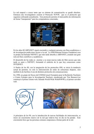 La red empezó a crecer tanto que su sistema de comunicación se quedó obsoleto.
Entonces dos investigadores crearon el Protocolo TCP/IP, que es el protocolo que
seguimos utilizando actualmente. Este protocolo permite el intercambio de información
de forma “transparente” para las computadoras conectadas.

En los años 80 ARPANET siguió creciendo y cualquier persona con fines académicos o
de investigación podía tener acceso a la red. La NSF(National Science Fundation) crea
su propia red llamada NSFNET, que más tarde absorbe a ARPANET, creando una gran
red con fines científicos y académicos.
El desarrollo de las redes es enorme y se crean nuevas redes de libre acceso que más
tarde se unen a NSFNET, formando el embrión de lo que hoy conocemos como
INTERNET.
A finales de los 80, con la integración de los protocolos OSI, se inicio la tendencia
actual de permitir, no solo la interconexión de redes de estructuras dispares, sino
también la de facilitar el uso de distintos protocolos de comunicaciones.
En 1990, un grupo de físicos del CERN(Conseil Européen pour la Recherche Nucléaire
o Centro Europeo para la Investigación Nuclear), encabezado por Tim Benners-Lee
construyó el primer cliente web, llamado World Wide Web(WWW) y el primer servidor
web.

A principios de los 90, con la introducción de nuevas facilidades de interconexión, se
inicio un crecimiento masivo de la red que todavía hoy en día no ha parado. Este
crecimiento hizo que las personas comunes empezaran a formar parte de la red.

3

 