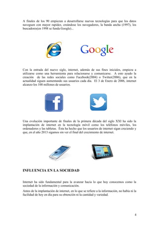 A finales de los 90 empiezan a desarrollarse nuevas tecnologías para que los datos
naveguen con mayor rapidez, creándose los navegadores, la banda ancha (1997), los
buscadores(en 1998 se funda Google)...

Con la entrada del nuevo siglo, internet, además de sus fines iniciales, empieza a
utilizarse como una herramienta para relacionarse y comunicarse. A esto ayudo la
creación de las redes sociales como Facebook(2004) o Twitter(2006), que en la
actualidad siguen aumentando sus usuarios cada día. El 3 de Enero de 2006, internet
alcanzo los 100 millones de usuarios.

Una evolución importante de finales de la primera década del siglo XXI ha sido la
implantación de internet en la tecnología móvil como los teléfonos móviles, los
ordenadores y las tabletas. Ésta ha hecho que los usuarios de internet sigan creciendo y
que, en el año 2013 sigamos sin ver el final del crecimiento de internet.

INFLUENCIA EN LA SOCIEDAD
Internet ha sido fundamental para la avanzar hacia lo que hoy conocemos como la
sociedad de la información y comunicación.
Antes de la implantación de internet, en lo que se refiere a la información, no había ni la
facilidad de hoy en día para su obtención ni la cantidad y variedad.

4

 