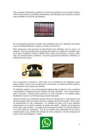 Para conseguir información académica la fuente más utilizada era la consulta de libros
sobre el tema concreto, acudiendo normalmente a las bibliotecas para buscarla y estando
muy extendido el uso de las enciclopedias.

En la información general los medios más utilizados antes de la aparición de internet
eran tres fundamentalmente: la prensa, la radio y la televisión.
Para comunicarse entre personas las herramientas más utilizadas eran las cartas y el
teléfono. Hay que recordar que la tecnología del teléfono no estaba tan avanzada como
en la época actual(solo existía el teléfono fijo), siendo muy difíciles y costosas, sobre
todo, las comunicaciones a distancia. Es por eso que para las relaciones a distancia, se
utilizaran más las cartas.

Con la aparición de internet y, sobre todo, con la proliferación de dispositivos para
poder acceder a la red y con la mejora de las conexiones, es mucho más fácil acceder a
la información y hay mucha más cantidad.
El ordenador empieza a ser una herramienta indispensable en todas las casas y empieza
a generalizarse la adquisición de un teléfono móvil por individuo. Estos avances hacen
que la conexión a internet pueda realizarse en todo momento y en cualquier lugar,
facilitando el acceso a la información que estamos buscando.
Internet ha hecho que cambiemos nuestra forma de relacionarnos y comunicarnos con
nuestros amigos, gente de nuestro entorno o cualquier persona del mundo. Hoy en día,
la comunicación es más instantánea y la cantidad de gente con la que podemos
comunicarnos en un mismo momento es mucho más amplia. Además con la aparición
de los chats, redes sociales... el mundo de la comunicación cambia y la relación empieza
a ser más continua e instantánea. Uno de los cambios más importantes de esta nueva
comunicación es que, además de mensajes de texto, empiezan a enviarse mensajes de
audio y sobre todo imágenes y vídeos.

5

 