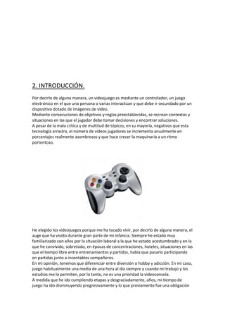 2. INTRODUCCIÓN.
Por decirlo de alguna manera, un videojuego es mediante un controlador, un juego
electrónico en el que una persona o varias interactúan y que debe ir secundado por un
dispositivo dotado de imágenes de video.
Mediante consecuciones de objetivos y reglas preestablecidas, se recrean contextos y
situaciones en las que el jugador debe tomar decisiones y encontrar soluciones.
A pesar de la mala crítica y de multitud de tópicos, en su mayoría, negativos que esta
tecnología arrastra, el número de videos jugadores se incrementa anualmente en
porcentajes realmente asombrosos y que hace crecer la maquinaria a un ritmo
portentoso.

He elegido los videojuegos porque me ha tocado vivir, por decirlo de alguna manera, el
auge que ha vivido durante gran parte de mi infancia. Siempre he estado muy
familiarizado con ellos por la situación laboral a la que he estado acostumbrado y en la
que he convivido, sobretodo, en épocas de concentraciones, hoteles, situaciones en las
que el tiempo libre entre entrenamientos y partidos, había que pasarlo participando
en partidas junto a incontables compañeros.
En mi opinión, tenemos que diferenciar entre diversión o hobby y adicción. En mi caso,
juego habitualmente una media de una hora al día siempre y cuando mi trabajo y los
estudios me lo permiten, por lo tanto, no es una prioridad la videoconsola.
A medida que he ido cumpliendo etapas y desgraciadamente, años, mi tiempo de
juego ha ido disminuyendo progresivamente y lo que previamente fue una obligación

 