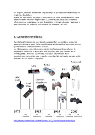 por mi parte, ahora es, meramente, un pasatiempo al que dedicar cierto tiempo y sin
ningún tipo de atadura.
A pesar del tópico sobre los juegos, a veces correctos, en los que se denomina a este
fenómeno como influencia negativa para la juventud, pienso que cada persona es
suficientemente responsable a la hora de dedicarle el tiempo adecuado y que nada o
poco tienen que ver los juegos en la toma de decisiones de cada uno.

3. Evolución tecnológica.
Durante los últimos setenta años los videojuegos se han convertido en uno de los
segmentos del macro sector de las tecnologías de la información y las comunicaciones
que ha conocido una evolución más acusada.
Los videojuegos no sólo están incrementando significativamente su volumen de
negocio y su impacto en el tejido laboral de los países, sino que, también, están
contribuyendo a modificar el patrón de adquisición y transmisión de los
conocimientos. Lo mejor de todo es que las encuestas hacen presagiar que este sector
perdurará a corto, medio y largo plazo.

http://www.gameit.es/wp-content/uploads/2013/02/videojuegos-mandos.jpg

 