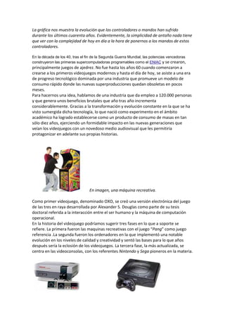La gráfica nos muestra la evolución que los controladores o mandos han sufrido
durante los últimos cuarenta años. Evidentemente, la simplicidad de antaño nada tiene
que ver con la complejidad de hoy en día a la hora de ponernos a los mandos de estos
controladores.
En la década de los 40, tras el fin de la Segunda Guerra Mundial, las potencias vencedoras
construyeron las primeras supercomputadoras programables como el ENIAC y se crearon,

principalmente juegos de ajedrez. No fue hasta los años 60 cuando comenzaron a
crearse a los primeros videojuegos modernos y hasta el día de hoy, se asiste a una era
de progreso tecnológico dominada por una industria que promueve un modelo de
consumo rápido donde las nuevas superproducciones quedan obsoletas en pocos
meses.
Para hacernos una idea, hablamos de una industria que da empleo a 120.000 personas
y que genera unos beneficios brutales que año tras año incrementa
considerablemente. Gracias a la transformación y evolución constante en la que se ha
visto sumergida dicha tecnología, lo que nació como experimento en el ámbito
académico ha logrado establecerse como un producto de consumo de masas en tan
sólo diez años, ejerciendo un formidable impacto en las nuevas generaciones que
veían los videojuegos con un novedoso medio audiovisual que les permitiría
protagonizar en adelante sus propias historias.

En imagen, una máquina recreativa.
Como primer videojuego, denominado OXO, se creó una versión electrónica del juego
de las tres en raya desarrollada por Alexander S. Douglas como parte de su tesis
doctoral referida a la interacción entre el ser humano y la máquina de computación
operacional.
En la historia del videojuego podríamos sugerir tres fases en lo que a soporte se
refiere. La primera fueron las maquinas recreativas con el juego “Pang” como juego
referencia .La segunda fueron los ordenadores en la que implementó una notable
evolución en los niveles de calidad y creatividad y sentó las bases para lo que años
después sería la eclosión de los videojuegos. La tercera fase, la más actualizada, se
centra en las videoconsolas, con los referentes Nintendo y Sega pioneros en la materia.

 
