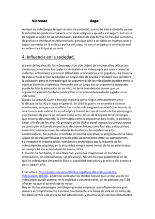 Nintendo

Sega

Aunque los videojuegos tengan un enorme potencial, que no ha sido explotado, ya que
la industria se queda muchas veces con ideas antiguas y apuesta a lo seguro, aún no se
ha llegado al límite de las posibilidades, dándonos de esta forma no más que aumentos
de graficas e interfaces multifuncionales, pero que pese a ser útiles en muchos casos y
logran aumentar en la estética grafica del juego, no son un progreso o innovación real
en referente a lo que ya se tenía.

4. Influencia en la sociedad.
A partir de los años 80, los videojuegos han sido objeto de innumerables críticas por
ciertos entornos entre los cuales incriminaban a los videojuegos por crear conductas
violentas, antisociales y provocar dificultades articulatorias a los jugadores. La mayoría
de estas críticas se han producido sin ningún tipo de prueba irrefutable que corrobore
la acusación, pero es innegable que los argumentos de los videojuegos pueden emitir a
escenas violentas y agresivas. Pensando que un juego con un argumento apropiado
puede facilitar la educación de un niño, no sería descabezado pensar que un
argumento violento también pueda influir en el comportamiento del jugador en su
vida social.
Quizás, La Segunda Guerra Mundial marcaría como ningún otro acontecimiento
la década de los 40 y el siglo en general. En 1914, la guerra se extendió a diversos
continentes, aunque este conflicto fue mucho más sangriento y modificó el mundo de
una manera más radical. Es en esta época cuando se creó el mundo de los videojuegos
y en tiempos de guerra se utilizaría como arma. Antes de la llegada de la tecnología
que estamos describiendo, la informática como la conocemos hoy en día, lo podemos
situar a finales de los años 40, principio de los 50.Por aquel tiempo, los computadores
se construían utilizando dispositivos electromecánicos, como los relés, y dispositivos
electrónicos básicos como las válvulas termoiónicas, las resistencias y los
condensadores. Sin pantalla, ni teclado, ni sistema operativo, su programación se hacía
a base de tarjetas perforadas o recableando las conexiones entre sus componentes.
Es innegable el impacto social, económico y tecnológico que la industria de los
videojuegos ha adquirido en la actualidad aunque como hemos dicho en anterioridad,
no siempre ha ido acompañado de buena crítica.
El mundo ha cambiado, es una obviedad, ya no nos imaginamos un mundo sin
ordenadores, sin videoconsolas, sin televisores. No son más que plataformas en las
que los videojuegos desarrollan toda su capacidad interactiva y gracias a ello avanza a
pasos agigantados.
En el enlace http://juegos.es/social/efectos-negativos-del-mal-uso-de-losvideojuegos-107266 , podemos contrastar los efectos nocivos que un mal uso de los
videojuegos puede acarrear en la sociedad y concretamente, en las personas de 5-20
años en los que el aprendizaje es mayor.
Hoy en día los videojuegos constituyen grandes empresas que influyen de una gran
manera al comportamiento o incluso directamente a la forma de vida de los niños, de
los adolescentes o de los ya no tan adolescentes, y muchas veces son más importantes

 