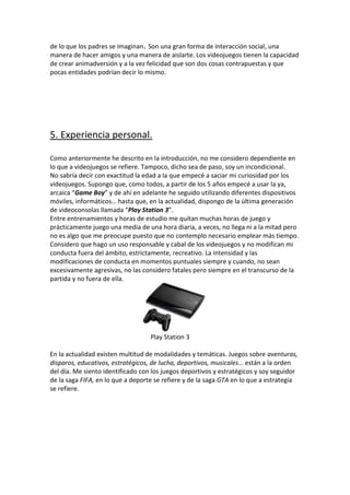 de lo que los padres se imaginan. Son una gran forma de interacción social, una
manera de hacer amigos y una manera de aislarte. Los videojuegos tienen la capacidad
de crear animadversión y a la vez felicidad que son dos cosas contrapuestas y que
pocas entidades podrían decir lo mismo.

5. Experiencia personal.
Como anteriormente he descrito en la introducción, no me considero dependiente en
lo que a videojuegos se refiere. Tampoco, dicho sea de paso, soy un incondicional.
No sabría decir con exactitud la edad a la que empecé a saciar mi curiosidad por los
videojuegos. Supongo que, como todos, a partir de los 5 años empecé a usar la ya,
arcaica “Game Boy” y de ahí en adelante he seguido utilizando diferentes dispositivos
móviles, informáticos… hasta que, en la actualidad, dispongo de la última generación
de videoconsolas llamada “Play Station 3”.
Entre entrenamientos y horas de estudio me quitan muchas horas de juego y
prácticamente juego una media de una hora diaria, a veces, no llega ni a la mitad pero
no es algo que me preocupe puesto que no contemplo necesario emplear más tiempo.
Considero que hago un uso responsable y cabal de los videojuegos y no modifican mi
conducta fuera del ámbito, estrictamente, recreativo. La intensidad y las
modificaciones de conducta en momentos puntuales siempre y cuando, no sean
excesivamente agresivas, no las considero fatales pero siempre en el transcurso de la
partida y no fuera de ella.

Play Station 3
En la actualidad existen multitud de modalidades y temáticas. Juegos sobre aventuras,
disparos, educativos, estratégicos, de lucha, deportivos, musicales… están a la orden
del día. Me siento identificado con los juegos deportivos y estratégicos y soy seguidor
de la saga FIFA, en lo que a deporte se refiere y de la saga GTA en lo que a estrategia
se refiere.

 
