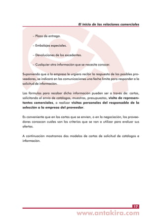 El inicio de las relaciones comerciales
– Plazo de entrega.
– Embalajes especiales.
– Devoluciones de los excedentes.
– Cualquier otra información que se necesite conocer.
Suponiendo que a la empresa le urgiera recibir la respuesta de los posibles proveedores, se indicará en las comunicaciones una fecha límite para responder a la
solicitud de información.
Las fórmulas para recabar dicha información pueden ser a través de: cartas,
solicitando el envío de catálogos, muestras, presupuestos, visita de representantes comerciales, o realizar visitas personales del responsable de la
selección a la empresa del proveedor.
Es conveniente que en las cartas que se envíen, o en la negociación, los proveedores conozcan cuáles son los criterios que se van a utilizar para evaluar sus
ofertas.
A continuación mostramos dos modelos de cartas de solicitud de catálogos e
información.

17

 
