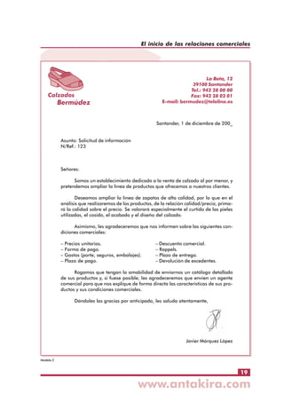 El inicio de las relaciones comerciales

Calzados

Bermúdez

La Bota, 12
39100 Santander
Tel.: 942 28 00 00
Fax: 942 28 02 01
E-mail: bermudez@teleline.es

Santander, 1 de diciembre de 200_
Asunto: Solicitud de información
N/Ref.: 123

Señores:
Somos un establecimiento dedicado a la venta de calzado al por menor, y
pretendemos ampliar la línea de productos que ofrecemos a nuestros clientes.
Deseamos ampliar la línea de zapatos de alta calidad, por lo que en el
análisis que realizaremos de los productos, de la relación calidad/precio, primará la calidad sobre el precio. Se valorará especialmente el curtido de las pieles
utilizadas, el cosido, el acabado y el diseño del calzado.
Asimismo, les agradeceremos que nos informen sobre las siguientes condiciones comerciales:
–
–
–
–

Precios unitarios.
Forma de pago.
Gastos (porte, seguros, embalajes).
Plazo de pago.

– Descuento comercial.
– Rappels.
– Plazo de entrega.
– Devolución de excedentes.

Rogamos que tengan la amabilidad de enviarnos un catálogo detallado
de sus productos y, si fuese posible, les agradeceremos que envíen un agente
comercial para que nos explique de forma directa las características de sus productos y sus condiciones comerciales.
Dándoles las gracias por anticipado, les saluda atentamente,

Javier Márquez López

Modelo 2

19

 