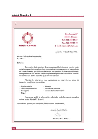 Unidad Didáctica 1

2.

Guadalmar, 27
03030- Alicante
Tel.: 965 322 01 00
Fax: 965 322 01 03
E-mail: marina@hoteles.es
Alicante, 10 de abril de 200_
Asunto: Solicitud de información.
N/ Ref.: 123
Señores:
Con motivo de la apertura de un nuevo establecimiento de nuestra cadena de hoteles en la costa alicantina, estamos interesados en conocer las condiciones comerciales en que podrían ofertarnos sus aparatos de aire acondicionado,
les rogamos que nos remitan un catálogo donde aparezcan descritas las características técnicas de los aparatos que ustedes fabrican.
Además, les estaríamos muy agradecidos que nos informen sobre las
siguientes condiciones comerciales:
–
–
–
–

Precio unitario
Descuento comercial
Transporte
Seguro

– Rappels
– Periodo de garantía
– Servicio de mantenimiento

Esperamos recibir la información solicitada, en la forma más completa
posible, antes del día 25 de abril.
Dándole las gracias por anticipado, le saludamos atentamente,

Antonio Martín Martín

EL JEFE DE COMPRAS

40

 