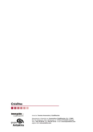 Créditos
Innovación y
cualificación

Autor/es: Fuentes Innovación y Cualificación
Maquetación e Impresión en: Innovación y Cualificación, S.L. © 2003
Pol. Ind. Antequera, Avda. del Romeral, 2 - 29200 ANTEQUERA (Málaga)
Tfno.: 952 70 60 04 Fax: 952 84 55 03 e-mail: innova@antakira.com
página web: www.antakira.com

 