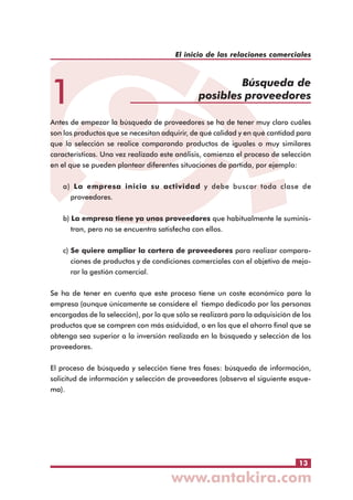 El inicio de las relaciones comerciales

1

Búsqueda de
posibles proveedores

Antes de empezar la búsqueda de proveedores se ha de tener muy claro cuáles
son los productos que se necesitan adquirir, de qué calidad y en qué cantidad para
que la selección se realice comparando productos de iguales o muy similares
características. Una vez realizado este análisis, comienza el proceso de selección
en el que se pueden plantear diferentes situaciones de partida, por ejemplo:
a) La empresa inicia su actividad y debe buscar toda clase de
proveedores.
b) La empresa tiene ya unos proveedores que habitualmente le suministran, pero no se encuentra satisfecha con ellos.
c) Se quiere ampliar la cartera de proveedores para realizar comparaciones de productos y de condiciones comerciales con el objetivo de mejorar la gestión comercial.
Se ha de tener en cuenta que este proceso tiene un coste económico para la
empresa (aunque únicamente se considere el tiempo dedicado por las personas
encargadas de la selección), por lo que sólo se realizará para la adquisición de los
productos que se compren con más asiduidad, o en los que el ahorro final que se
obtenga sea superior a la inversión realizada en la búsqueda y selección de los
proveedores.
El proceso de búsqueda y selección tiene tres fases: búsqueda de información,
solicitud de información y selección de proveedores (observa el siguiente esquema).

13

 