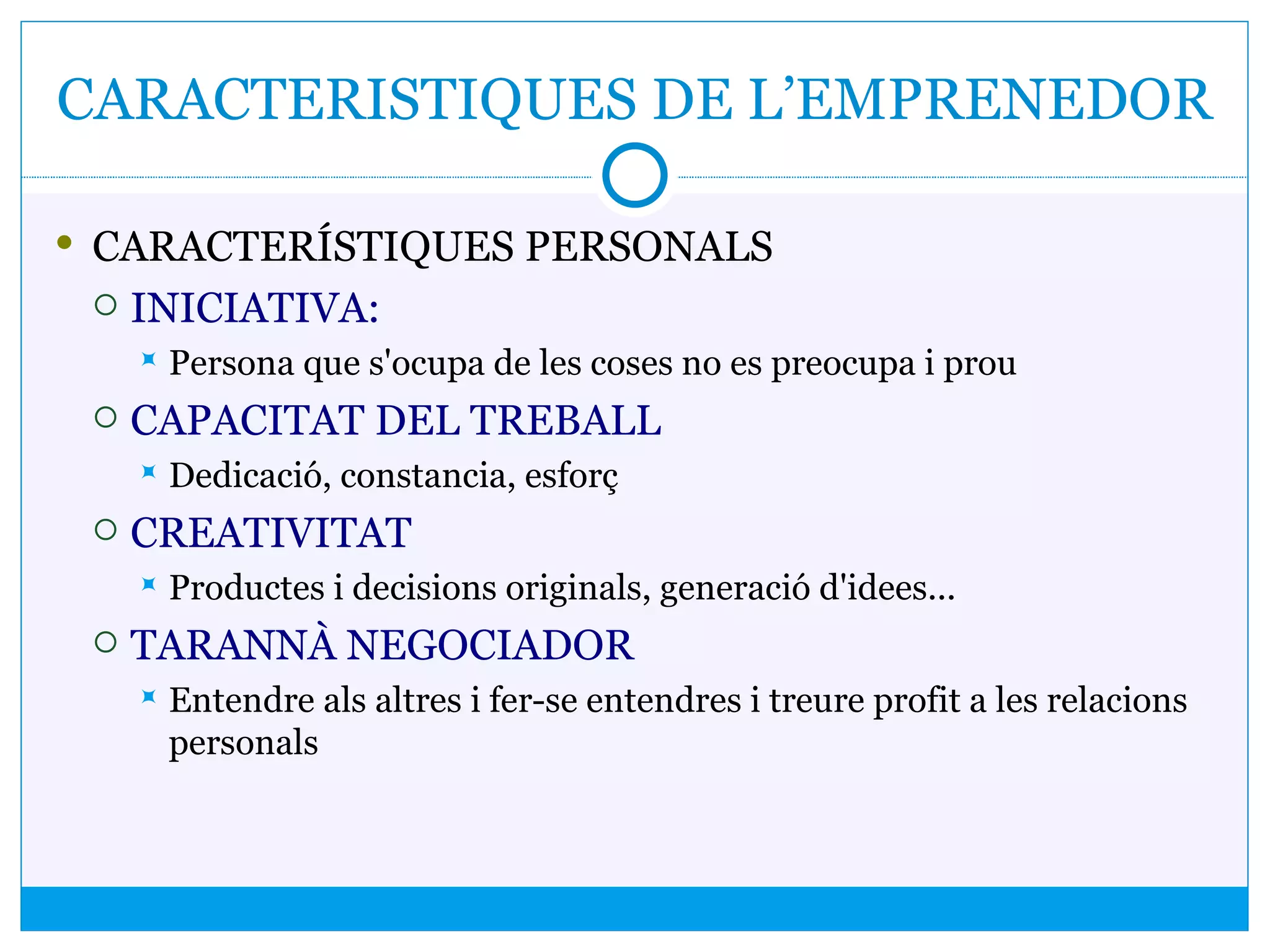 CARACTERISTIQUES DE L’EMPRENEDOR
 CARACTERÍSTIQUES PERSONALS
 INICIATIVA:
 Persona que s'ocupa de les coses no es preocupa i prou
 CAPACITAT DEL TREBALL
 Dedicació, constancia, esforç
 CREATIVITAT
 Productes i decisions originals, generació d'idees...
 TARANNÀ NEGOCIADOR
 Entendre als altres i fer-se entendres i treure profit a les relacions
personals
 