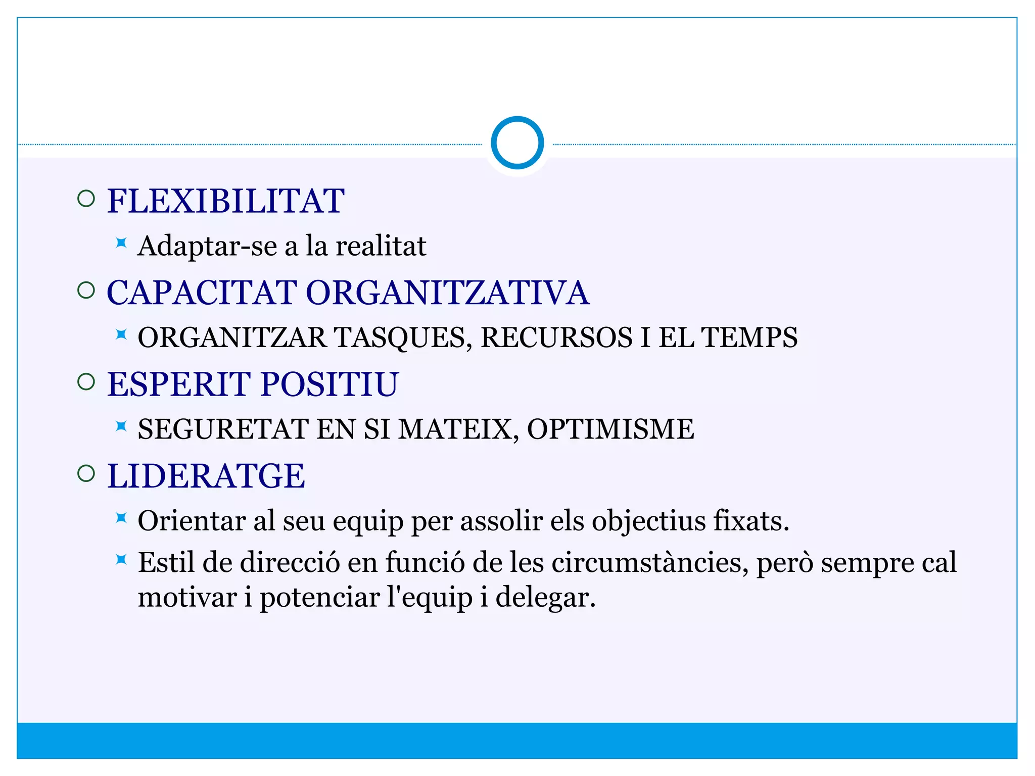  FLEXIBILITAT
 Adaptar-se a la realitat
 CAPACITAT ORGANITZATIVA
 ORGANITZAR TASQUES, RECURSOS I EL TEMPS
 ESPERIT POSITIU
 SEGURETAT EN SI MATEIX, OPTIMISME
 LIDERATGE
 Orientar al seu equip per assolir els objectius fixats.
 Estil de direcció en funció de les circumstàncies, però sempre cal
motivar i potenciar l'equip i delegar.
 