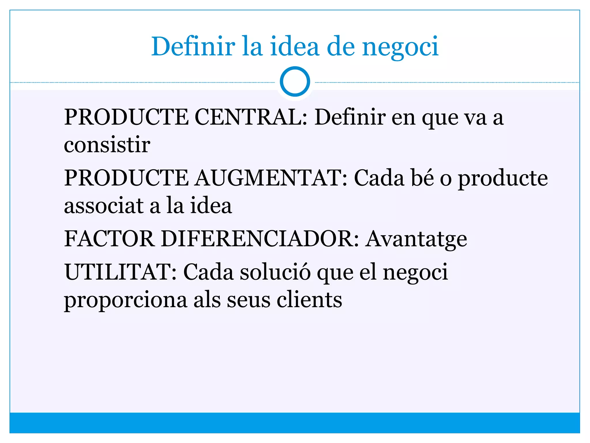 Definir la idea de negoci
PRODUCTE CENTRAL: Definir en que va a
consistir
PRODUCTE AUGMENTAT: Cada bé o producte
associat a la idea
FACTOR DIFERENCIADOR: Avantatge
UTILITAT: Cada solució que el negoci
proporciona als seus clients
 
