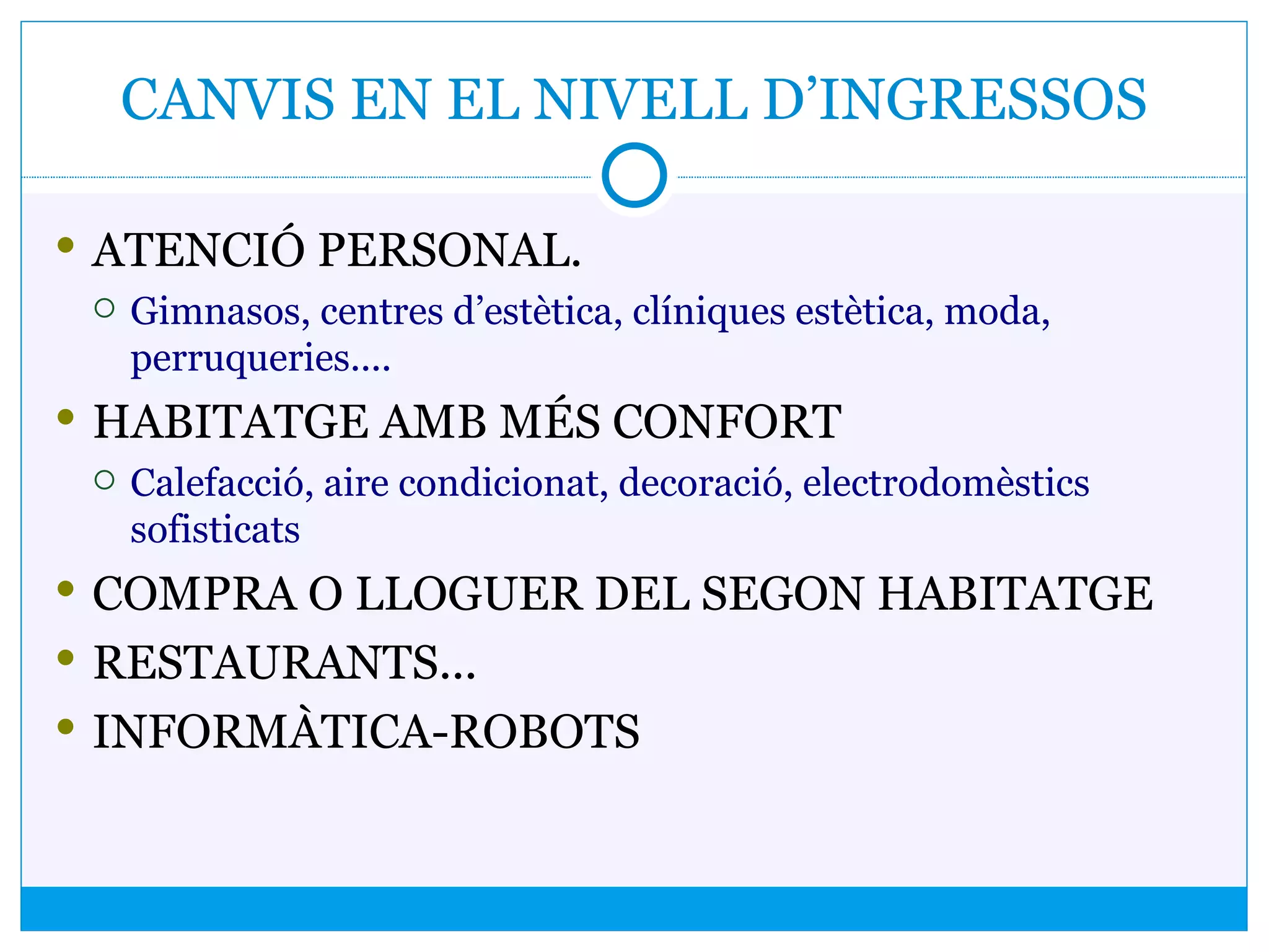 CANVIS EN EL NIVELL D’INGRESSOS
 ATENCIÓ PERSONAL.
 Gimnasos, centres d’estètica, clíniques estètica, moda,
perruqueries....
 HABITATGE AMB MÉS CONFORT
 Calefacció, aire condicionat, decoració, electrodomèstics
sofisticats
 COMPRA O LLOGUER DEL SEGON HABITATGE
 RESTAURANTS...
 INFORMÀTICA-ROBOTS
 