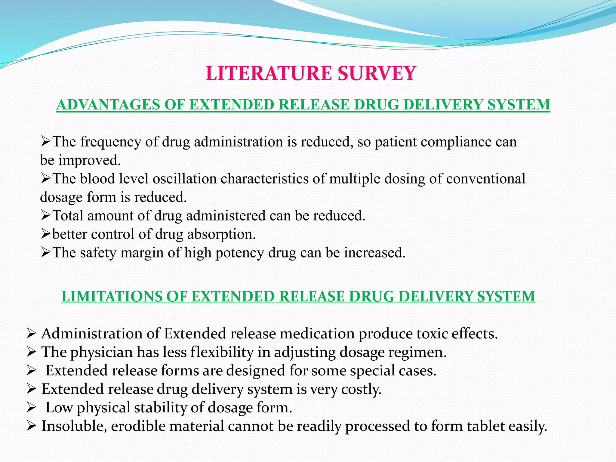 LITERATURE SURVEY
ADVANTAGES OF EXTENDED RELEASE DRUG DELIVERY SYSTEM
The frequency of drug administration is reduced, so patient compliance can
be improved.
The blood level oscillation characteristics of multiple dosing of conventional
dosage form is reduced.
Total amount of drug administered can be reduced.
better control of drug absorption.
The safety margin of high potency drug can be increased.
LIMITATIONS OF EXTENDED RELEASE DRUG DELIVERY SYSTEM
 Administration of Extended release medication produce toxic effects.
 The physician has less flexibility in adjusting dosage regimen.
 Extended release forms are designed for some special cases.
 Extended release drug delivery system is very costly.
 Low physical stability of dosage form.
 Insoluble, erodible material cannot be readily processed to form tablet easily.
 