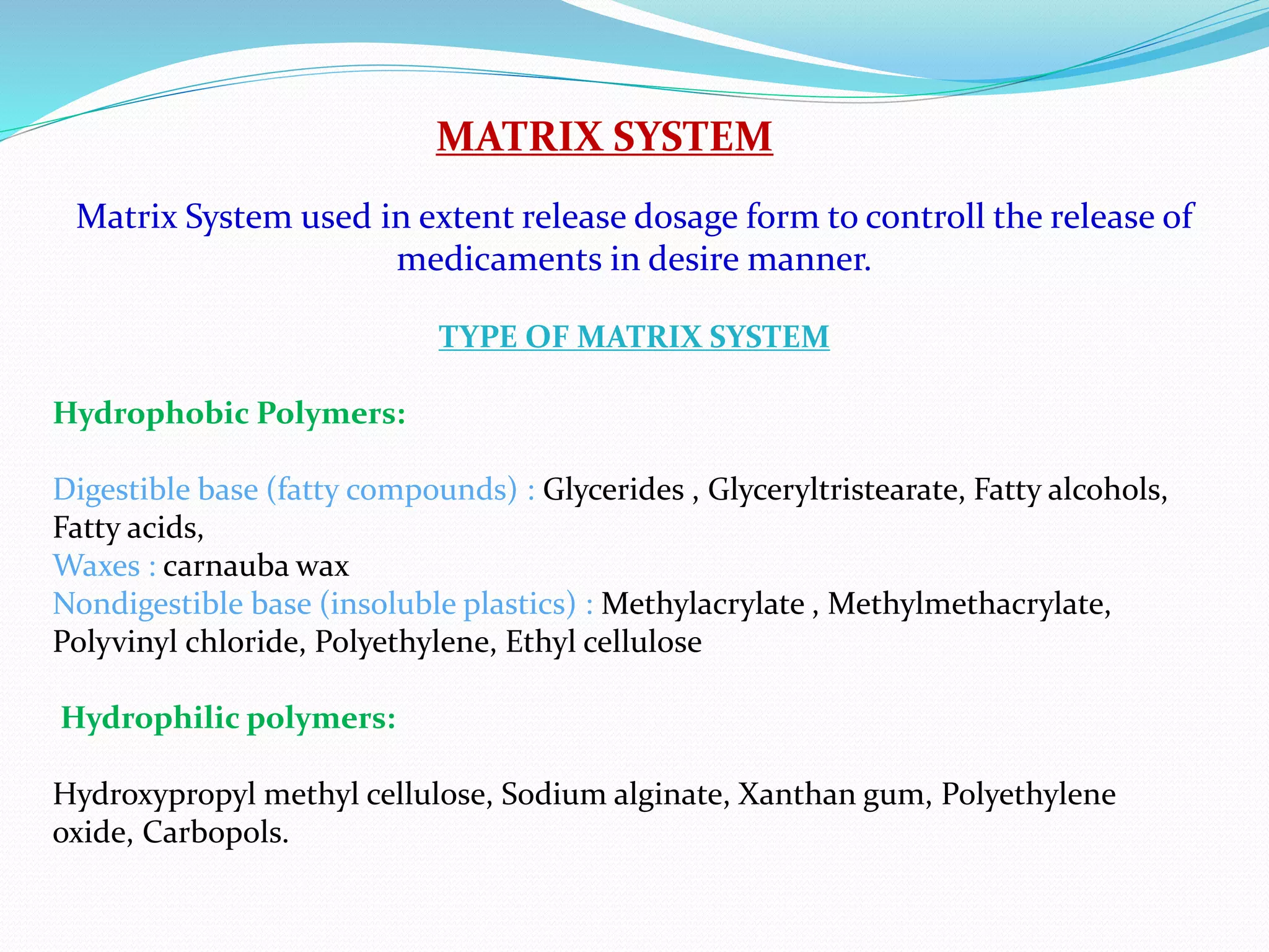 MATRIX SYSTEM
Matrix System used in extent release dosage form to controll the release of
medicaments in desire manner.
TYPE OF MATRIX SYSTEM
Hydrophobic Polymers:
Digestible base (fatty compounds) : Glycerides , Glyceryltristearate, Fatty alcohols,
Fatty acids,
Waxes : carnauba wax
Nondigestible base (insoluble plastics) : Methylacrylate , Methylmethacrylate,
Polyvinyl chloride, Polyethylene, Ethyl cellulose
Hydrophilic polymers:
Hydroxypropyl methyl cellulose, Sodium alginate, Xanthan gum, Polyethylene
oxide, Carbopols.
 