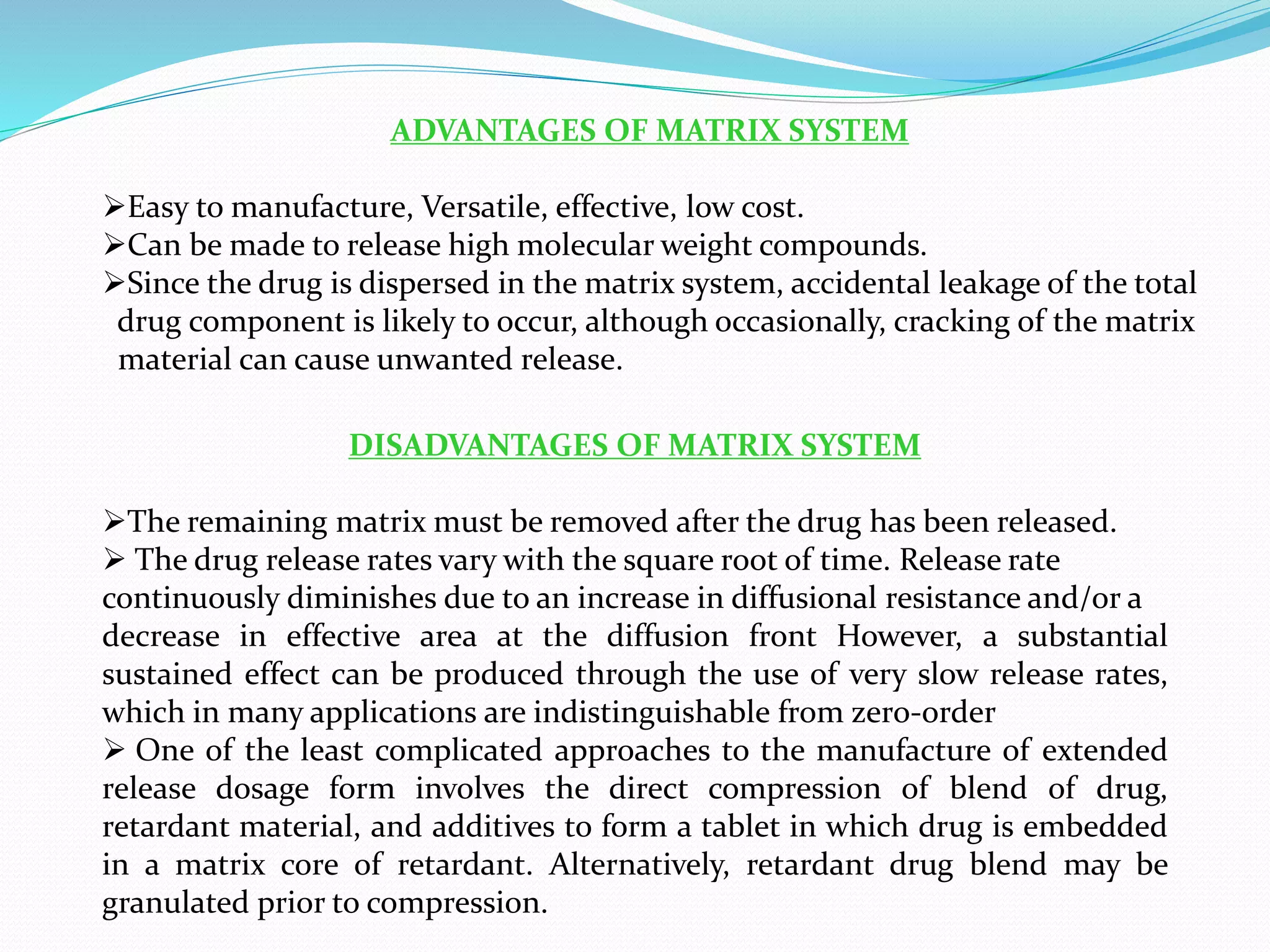 ADVANTAGES OF MATRIX SYSTEM
Easy to manufacture, Versatile, effective, low cost.
Can be made to release high molecular weight compounds.
Since the drug is dispersed in the matrix system, accidental leakage of the total
drug component is likely to occur, although occasionally, cracking of the matrix
material can cause unwanted release.
DISADVANTAGES OF MATRIX SYSTEM
The remaining matrix must be removed after the drug has been released.
 The drug release rates vary with the square root of time. Release rate
continuously diminishes due to an increase in diffusional resistance and/or a
decrease in effective area at the diffusion front However, a substantial
sustained effect can be produced through the use of very slow release rates,
which in many applications are indistinguishable from zero-order
 One of the least complicated approaches to the manufacture of extended
release dosage form involves the direct compression of blend of drug,
retardant material, and additives to form a tablet in which drug is embedded
in a matrix core of retardant. Alternatively, retardant drug blend may be
granulated prior to compression.
 