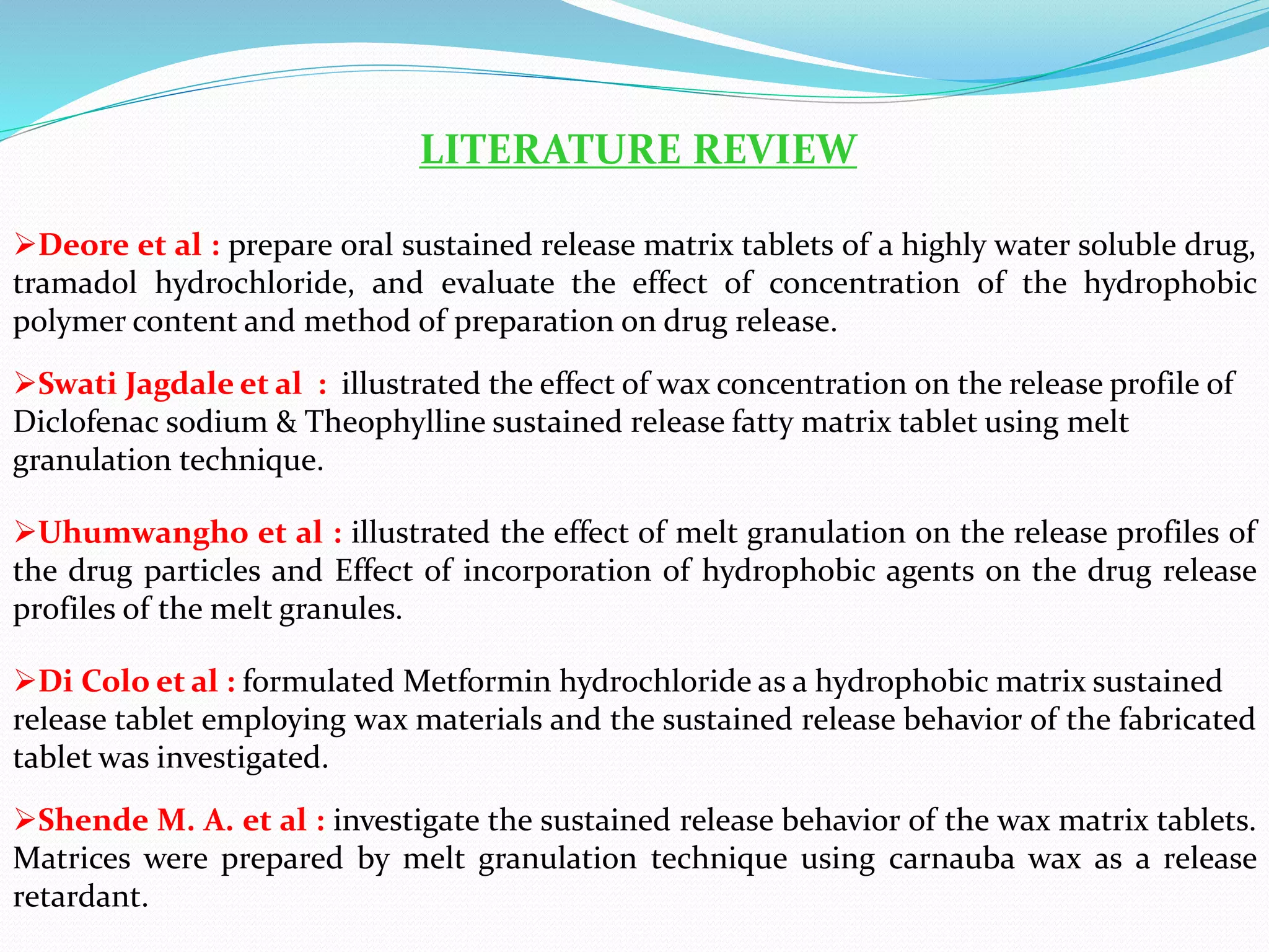 LITERATURE REVIEW
Deore et al : prepare oral sustained release matrix tablets of a highly water soluble drug,
tramadol hydrochloride, and evaluate the effect of concentration of the hydrophobic
polymer content and method of preparation on drug release.
Swati Jagdale et al : illustrated the effect of wax concentration on the release profile of
Diclofenac sodium & Theophylline sustained release fatty matrix tablet using melt
granulation technique.
Uhumwangho et al : illustrated the effect of melt granulation on the release profiles of
the drug particles and Effect of incorporation of hydrophobic agents on the drug release
profiles of the melt granules.
Di Colo et al : formulated Metformin hydrochloride as a hydrophobic matrix sustained
release tablet employing wax materials and the sustained release behavior of the fabricated
tablet was investigated.
Shende M. A. et al : investigate the sustained release behavior of the wax matrix tablets.
Matrices were prepared by melt granulation technique using carnauba wax as a release
retardant.
 