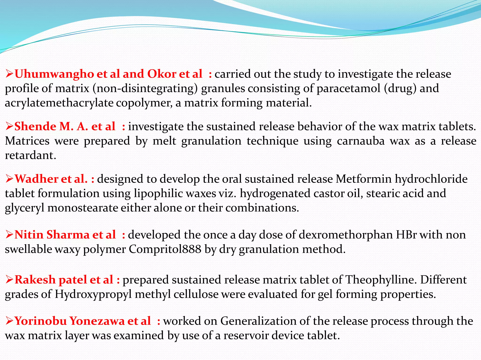 Uhumwangho et al and Okor et al : carried out the study to investigate the release
profile of matrix (non-disintegrating) granules consisting of paracetamol (drug) and
acrylatemethacrylate copolymer, a matrix forming material.
Shende M. A. et al : investigate the sustained release behavior of the wax matrix tablets.
Matrices were prepared by melt granulation technique using carnauba wax as a release
retardant.
Wadher et al. : designed to develop the oral sustained release Metformin hydrochloride
tablet formulation using lipophilic waxes viz. hydrogenated castor oil, stearic acid and
glyceryl monostearate either alone or their combinations.
Nitin Sharma et al : developed the once a day dose of dexromethorphan HBr with non
swellable waxy polymer Compritol888 by dry granulation method.
Rakesh patel et al : prepared sustained release matrix tablet of Theophylline. Different
grades of Hydroxypropyl methyl cellulose were evaluated for gel forming properties.
Yorinobu Yonezawa et al : worked on Generalization of the release process through the
wax matrix layer was examined by use of a reservoir device tablet.
 