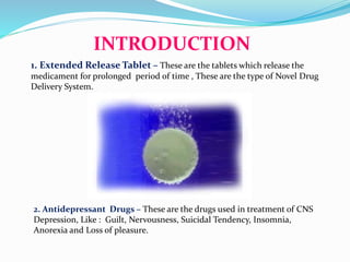 INTRODUCTION
1. Extended Release Tablet – These are the tablets which release the
medicament for prolonged period of time , These are the type of Novel Drug
Delivery System.
2. Antidepressant Drugs – These are the drugs used in treatment of CNS
Depression, Like : Guilt, Nervousness, Suicidal Tendency, Insomnia,
Anorexia and Loss of pleasure.
 