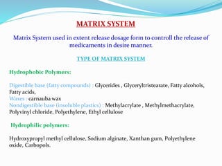MATRIX SYSTEM
Matrix System used in extent release dosage form to controll the release of
medicaments in desire manner.
TYPE OF MATRIX SYSTEM
Hydrophobic Polymers:
Digestible base (fatty compounds) : Glycerides , Glyceryltristearate, Fatty alcohols,
Fatty acids,
Waxes : carnauba wax
Nondigestible base (insoluble plastics) : Methylacrylate , Methylmethacrylate,
Polyvinyl chloride, Polyethylene, Ethyl cellulose
Hydrophilic polymers:
Hydroxypropyl methyl cellulose, Sodium alginate, Xanthan gum, Polyethylene
oxide, Carbopols.
 
