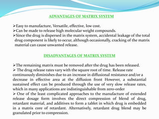 ADVANTAGES OF MATRIX SYSTEM
Easy to manufacture, Versatile, effective, low cost.
Can be made to release high molecular weight compounds.
Since the drug is dispersed in the matrix system, accidental leakage of the total
drug component is likely to occur, although occasionally, cracking of the matrix
material can cause unwanted release.
DISADVANTAGES OF MATRIX SYSTEM
The remaining matrix must be removed after the drug has been released.
 The drug release rates vary with the square root of time. Release rate
continuously diminishes due to an increase in diffusional resistance and/or a
decrease in effective area at the diffusion front However, a substantial
sustained effect can be produced through the use of very slow release rates,
which in many applications are indistinguishable from zero-order
 One of the least complicated approaches to the manufacture of extended
release dosage form involves the direct compression of blend of drug,
retardant material, and additives to form a tablet in which drug is embedded
in a matrix core of retardant. Alternatively, retardant drug blend may be
granulated prior to compression.
 