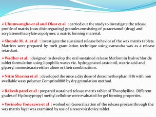 Uhumwangho et al and Okor et al : carried out the study to investigate the release
profile of matrix (non-disintegrating) granules consisting of paracetamol (drug) and
acrylatemethacrylate copolymer, a matrix forming material.
Shende M. A. et al : investigate the sustained release behavior of the wax matrix tablets.
Matrices were prepared by melt granulation technique using carnauba wax as a release
retardant.
Wadher et al. : designed to develop the oral sustained release Metformin hydrochloride
tablet formulation using lipophilic waxes viz. hydrogenated castor oil, stearic acid and
glyceryl monostearate either alone or their combinations.
Nitin Sharma et al : developed the once a day dose of dexromethorphan HBr with non
swellable waxy polymer Compritol888 by dry granulation method.
Rakesh patel et al : prepared sustained release matrix tablet of Theophylline. Different
grades of Hydroxypropyl methyl cellulose were evaluated for gel forming properties.
Yorinobu Yonezawa et al : worked on Generalization of the release process through the
wax matrix layer was examined by use of a reservoir device tablet.
 