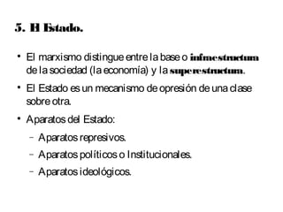 5. El Estado. 
 El marxismo distingue entre la base o infraestructura 
de la sociedad (la economía) y la superestructura. 
 El Estado es un mecanismo de opresión de una clase 
sobre otra. 
 Aparatos del Estado: 
- Aparatos represivos. 
- Aparatos políticos o Institucionales. 
- Aparatos ideológicos. 
 