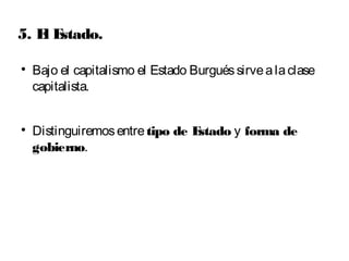 5. El Estado. 
 Bajo el capitalismo el Estado Burgués sirve a la clase 
capitalista. 
 Distinguiremos entre tipo de Estado y forma de 
gobierno. 
 