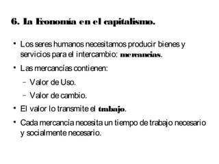 6. La Economía en el capitalismo. 
 Los seres humanos necesitamos producir bienes y 
servicios para el intercambio: mercancias. 
 Las mercancías contienen: 
- Valor de Uso. 
- Valor de cambio. 
 El valor lo transmite el trabajo. 
 Cada mercancía necesita un tiempo de trabajo necesario 
y socialmente necesario. 
 