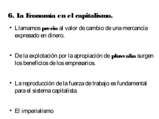 6. La Economía en el capitalismo. 
 Llamamos precio al valor de cambio de una mercancía 
expresado en dinero. 
 De la explotación por la apropiación de plusvalía surgen 
los beneficios de los empresarios. 
 La reproducción de la fuerza de trabajo es fundamental 
para el sistema capitalista. 
 El imperialismo 
 