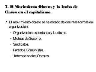 7. El Movimiento Obrero y la Lucha de 
Clases en el capitalismo. 
 El movimiento obrero se ha dotado de distintas formas de 
organización: 
- Organización espontanea y Ludismo. 
- Mutuas de Socorro. 
- Sindicatos. 
- Partidos Comunistas. 
- Internacionales Obreras. 
 