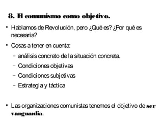 8. El comunismo como objetivo. 
 Hablamos de Revolución, pero ¿Qué es? ¿Por qué es 
necesaria? 
 Cosas a tener en cuenta: 
- análisis concreto de la situación concreta. 
- Condiciones objetivas 
- Condiciones subjetivas 
- Estrategia y táctica 
 Las organizaciones comunistas tenemos el objetivo de ser 
vanguardia. 
 